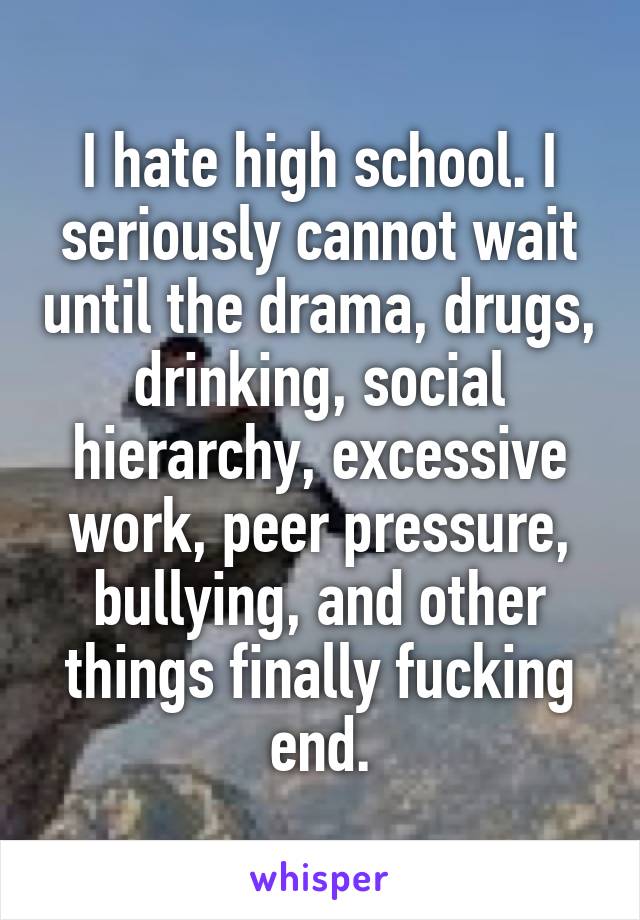 I hate high school. I seriously cannot wait until the drama, drugs, drinking, social hierarchy, excessive work, peer pressure, bullying, and other things finally fucking end.