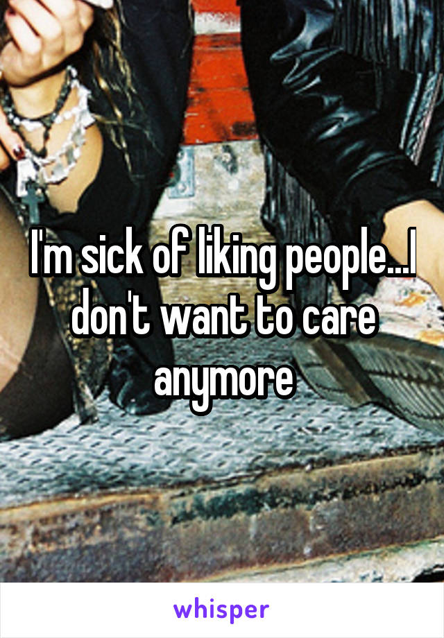 I'm sick of liking people...I don't want to care anymore