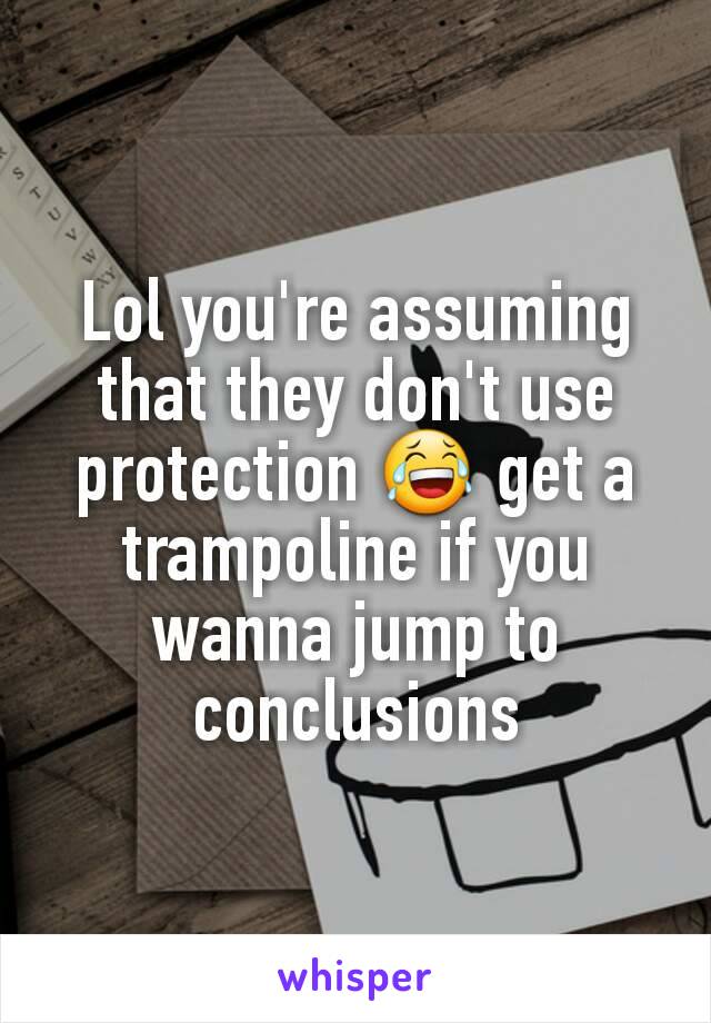 Lol you're assuming that they don't use protection 😂 get a trampoline if you wanna jump to conclusions