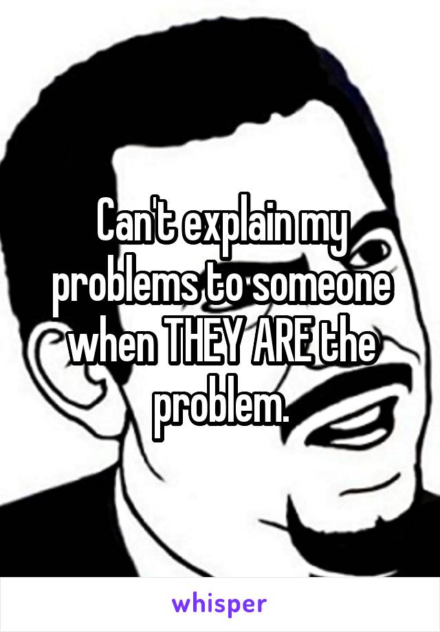 Can't explain my problems to someone when THEY ARE the problem.