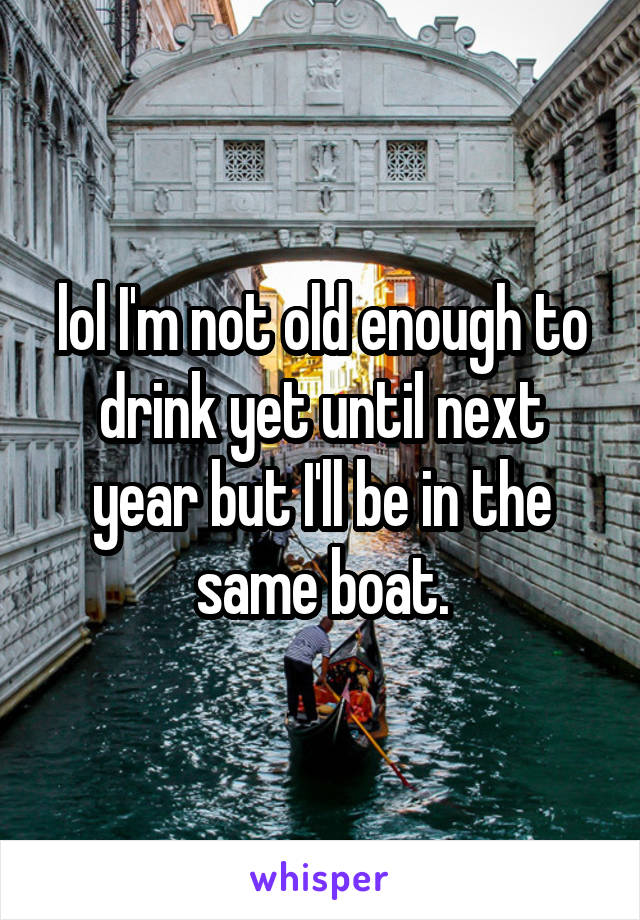 lol I'm not old enough to drink yet until next year but I'll be in the same boat.