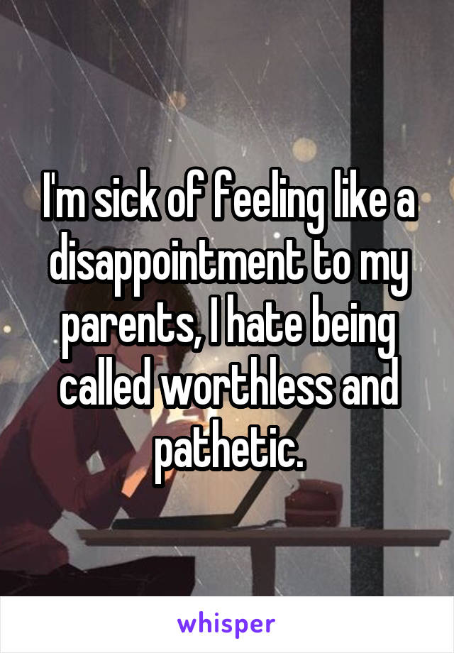 I'm sick of feeling like a disappointment to my parents, I hate being called worthless and pathetic.