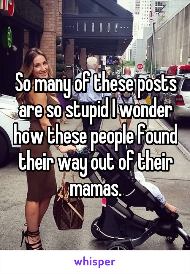 So many of these posts are so stupid I wonder how these people found their way out of their mamas.