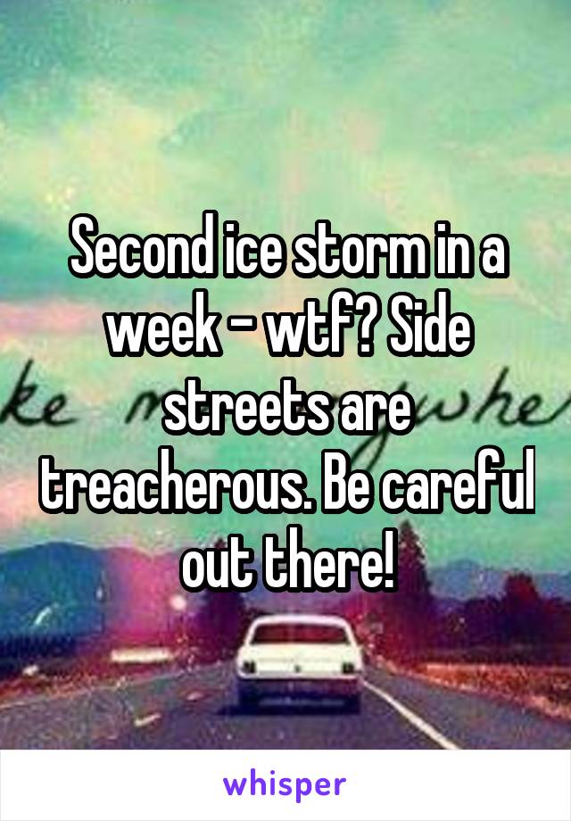 Second ice storm in a week - wtf? Side streets are treacherous. Be careful out there!