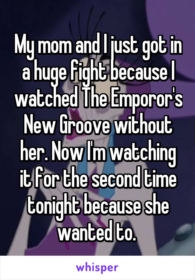 My mom and I just got in a huge fight because I watched The Emporor's New Groove without her. Now I'm watching it for the second time tonight because she wanted to. 