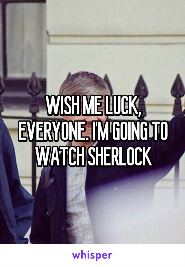 WISH ME LUCK, EVERYONE. I'M GOING TO WATCH SHERLOCK