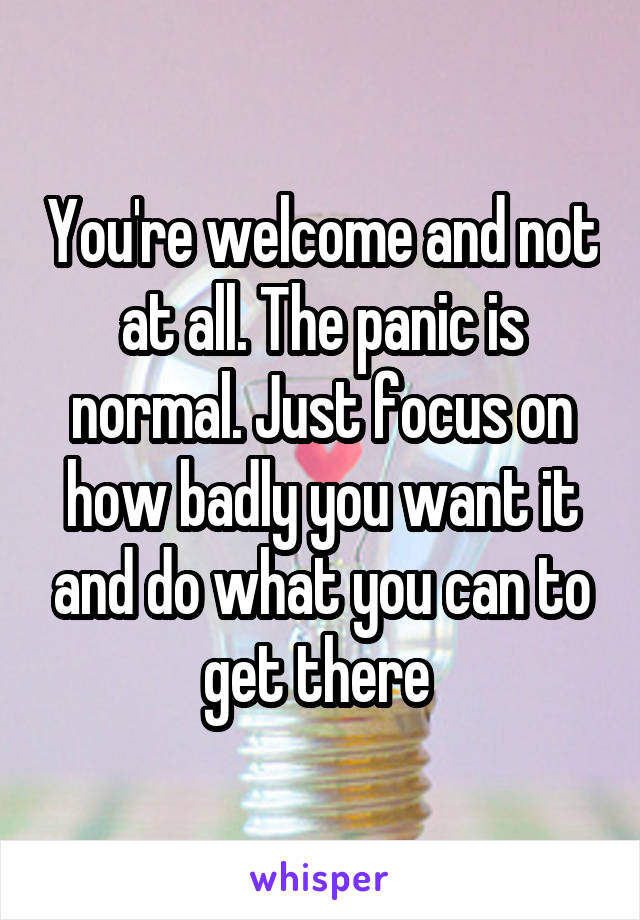 You're welcome and not at all. The panic is normal. Just focus on how badly you want it and do what you can to get there 