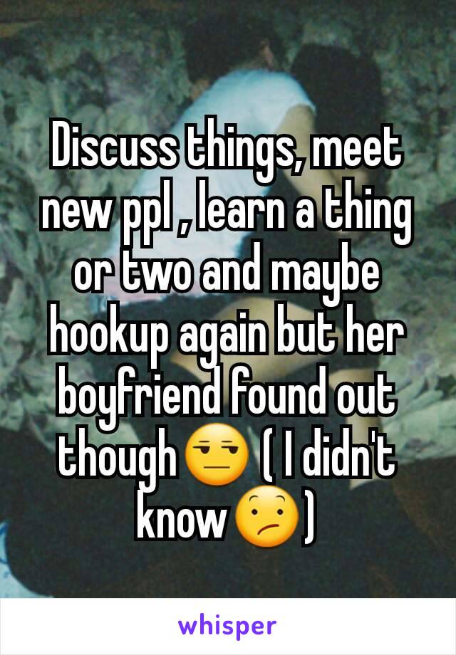 Discuss things, meet new ppl , learn a thing or two and maybe hookup again but her boyfriend found out though😒 ( I didn't know😕)