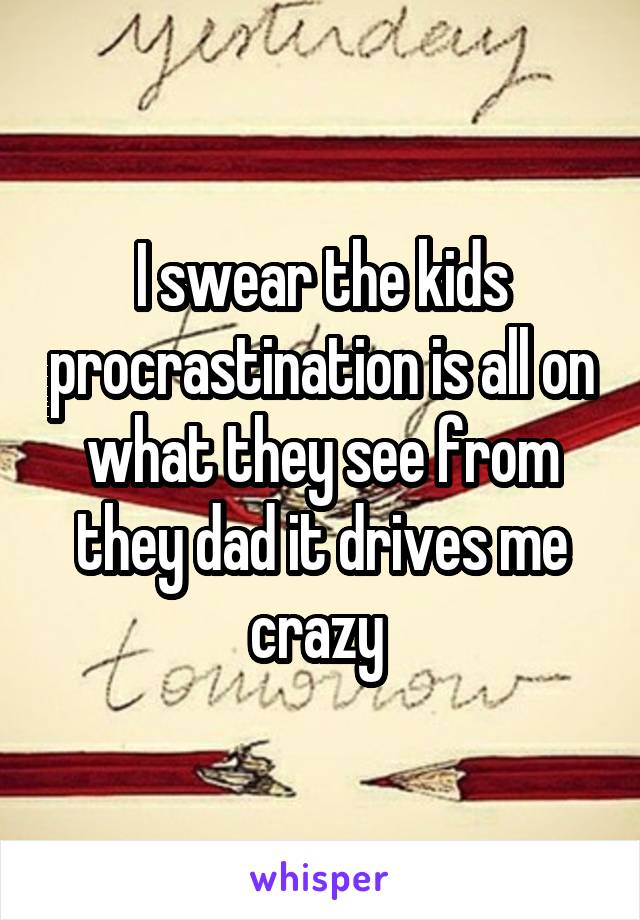 I swear the kids procrastination is all on what they see from they dad it drives me crazy 