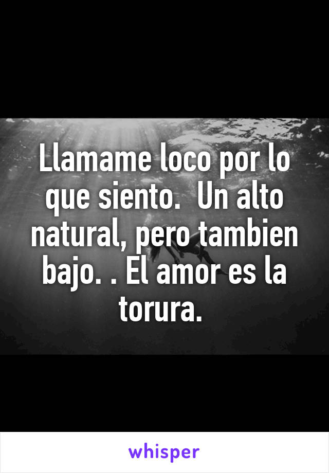 Llamame loco por lo que siento.  Un alto natural, pero tambien bajo. . El amor es la torura. 