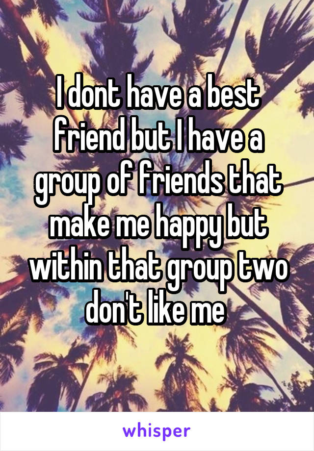 I dont have a best friend but I have a group of friends that make me happy but within that group two don't like me 
