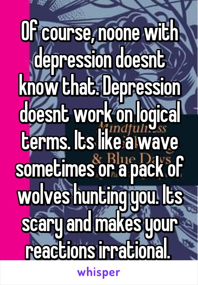 Of course, noone with depression doesnt know that. Depression doesnt work on logical terms. Its like a wave sometimes or a pack of wolves hunting you. Its scary and makes your reactions irrational. 