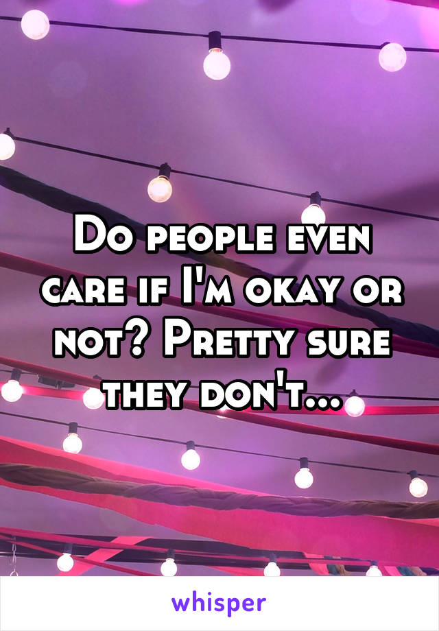 Do people even care if I'm okay or not? Pretty sure they don't...