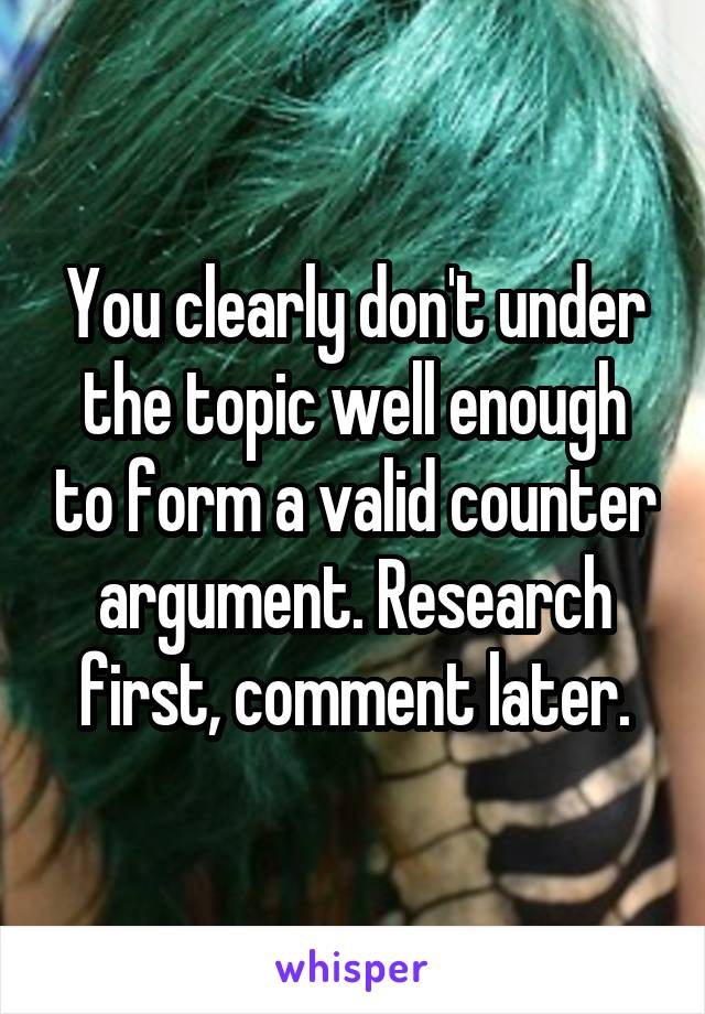 You clearly don't under the topic well enough to form a valid counter argument. Research first, comment later.