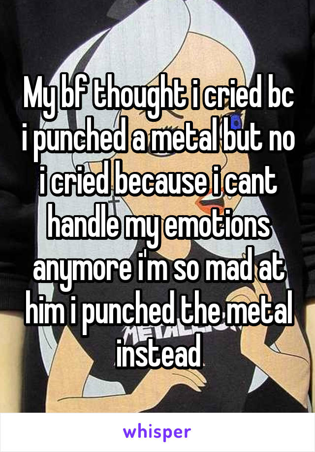 My bf thought i cried bc i punched a metal but no i cried because i cant handle my emotions anymore i'm so mad at him i punched the metal instead