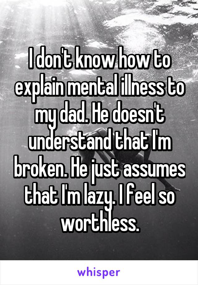 I don't know how to explain mental illness to my dad. He doesn't understand that I'm broken. He just assumes that I'm lazy. I feel so worthless.