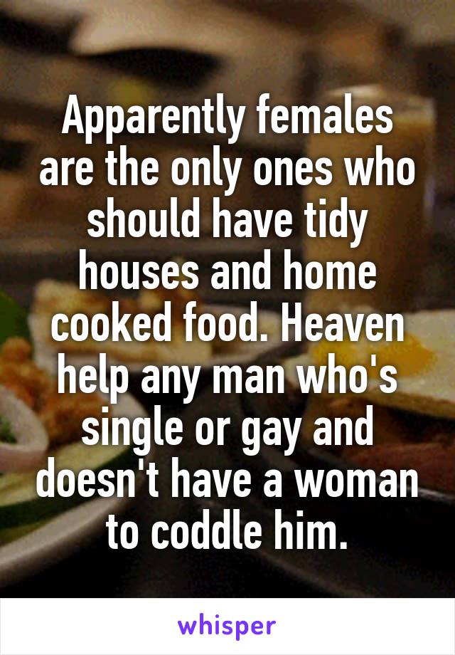 Apparently females are the only ones who should have tidy houses and home cooked food. Heaven help any man who's single or gay and doesn't have a woman to coddle him.