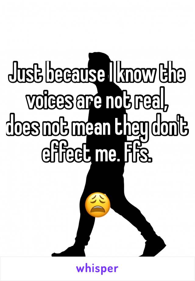 Just because I know the voices are not real, 
does not mean they don't effect me. Ffs.

😩