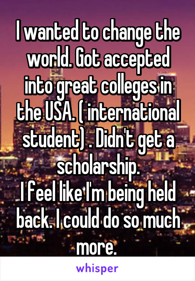 I wanted to change the world. Got accepted into great colleges in the USA. ( international student) . Didn't get a scholarship.
I feel like I'm being held back. I could do so much more. 