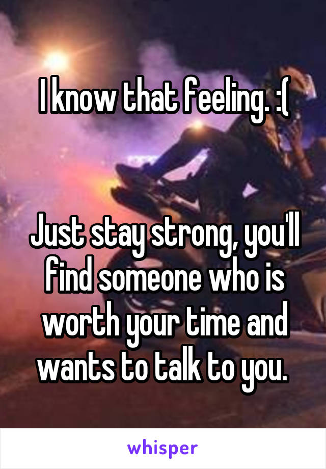 I know that feeling. :(


Just stay strong, you'll find someone who is worth your time and wants to talk to you. 