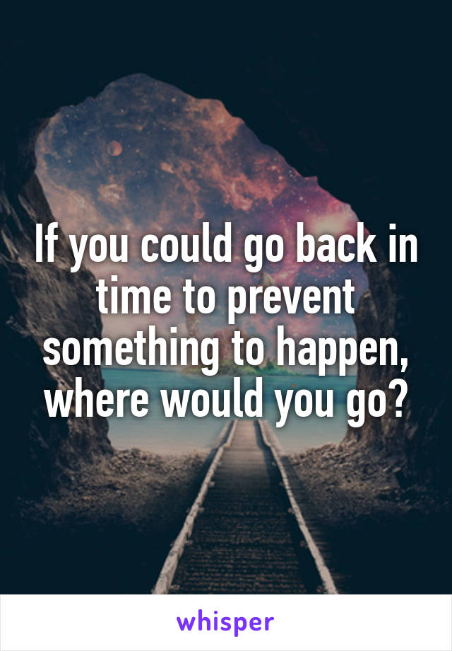 If you could go back in time to prevent something to happen, where would you go?