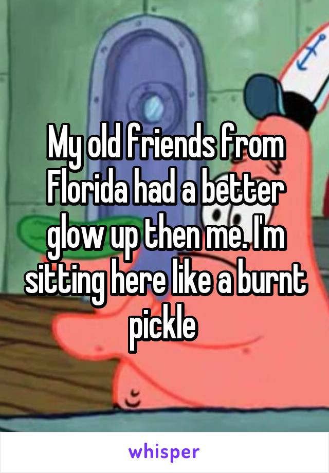 My old friends from Florida had a better glow up then me. I'm sitting here like a burnt pickle 