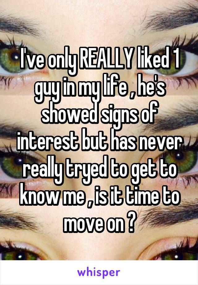 I've only REALLY liked 1 guy in my life , he's showed signs of interest but has never really tryed to get to know me , is it time to move on ?