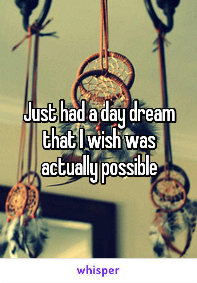 Just had a day dream that I wish was actually possible