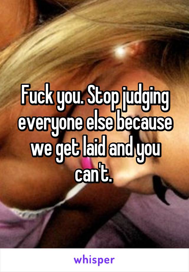 Fuck you. Stop judging everyone else because we get laid and you can't. 