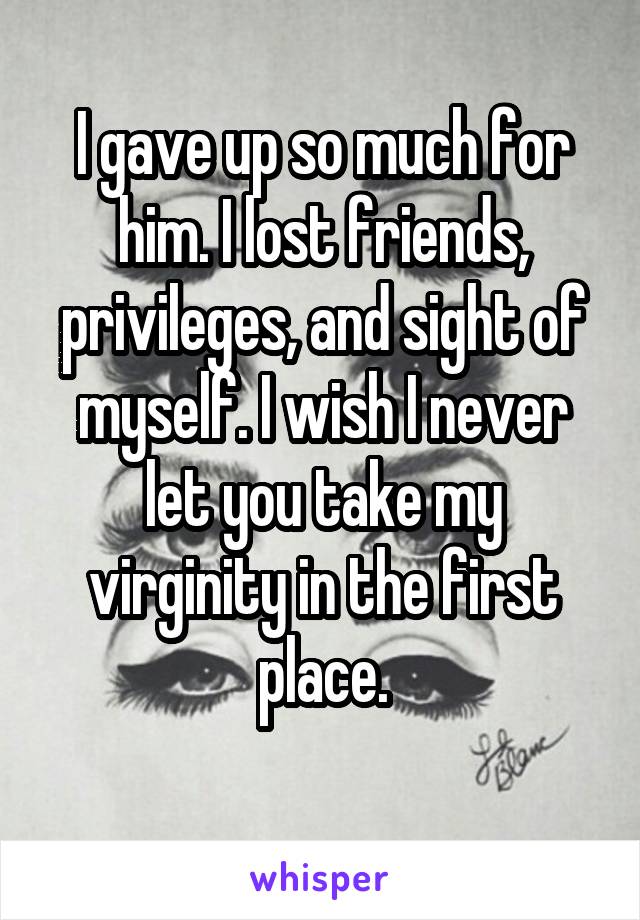 I gave up so much for him. I lost friends, privileges, and sight of myself. I wish I never let you take my virginity in the first place.
