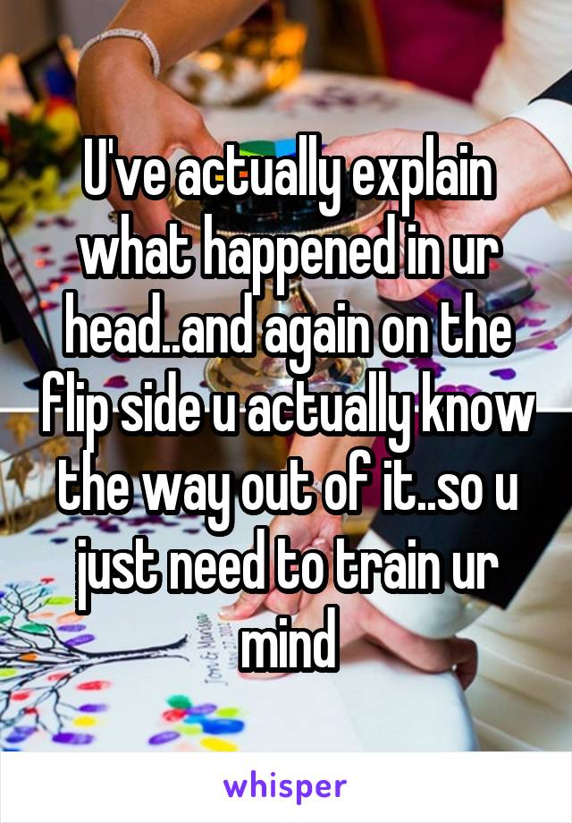 U've actually explain what happened in ur head..and again on the flip side u actually know the way out of it..so u just need to train ur mind