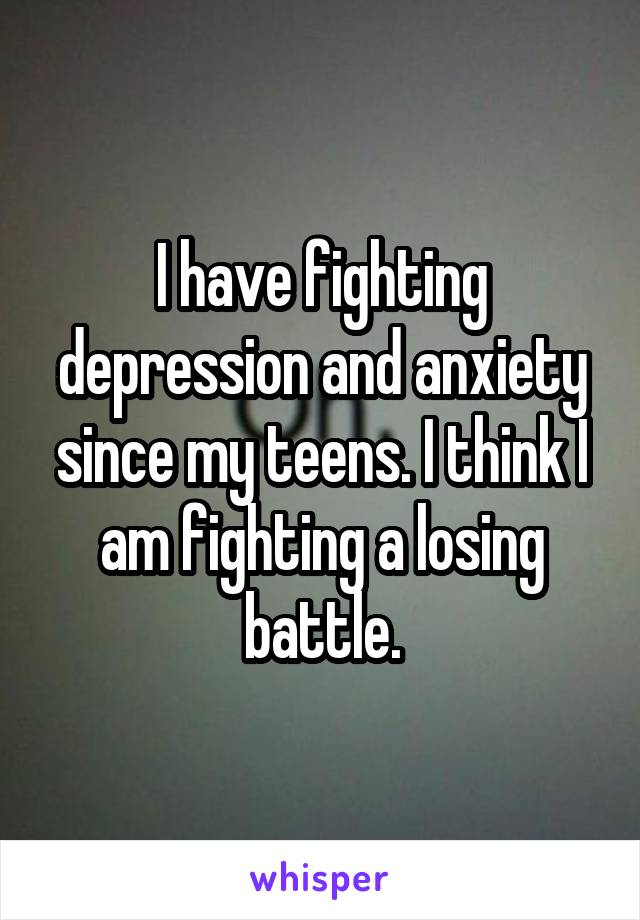 I have fighting depression and anxiety since my teens. I think I am fighting a losing battle.