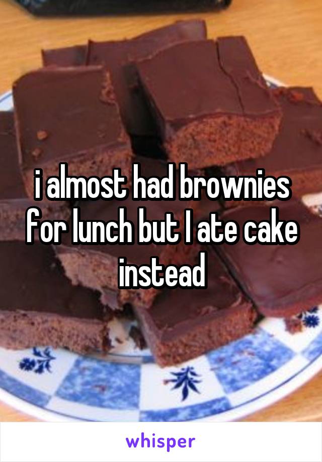 i almost had brownies for lunch but I ate cake instead