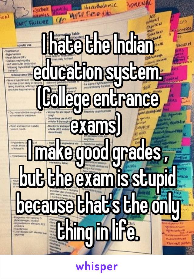 I hate the Indian education system. (College entrance exams) 
I make good grades , but the exam is stupid because that's the only thing in life.