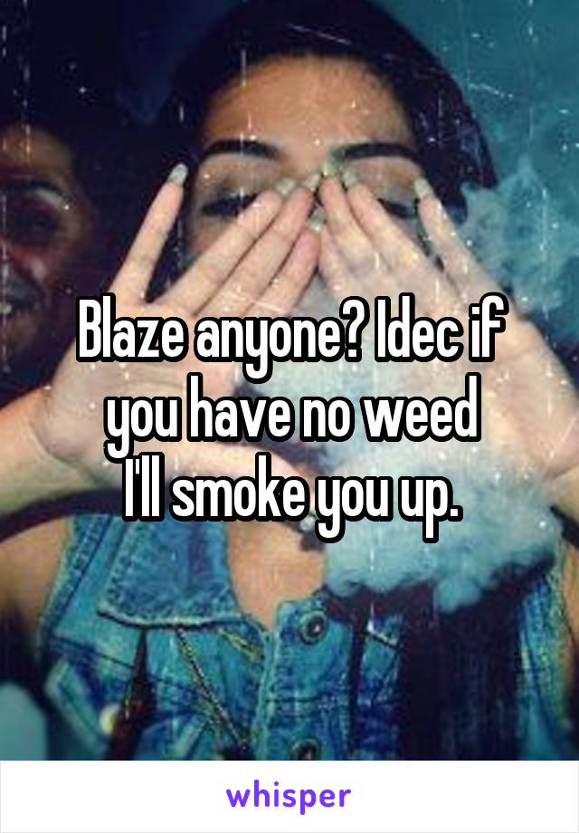 Blaze anyone? Idec if you have no weed
I'll smoke you up.