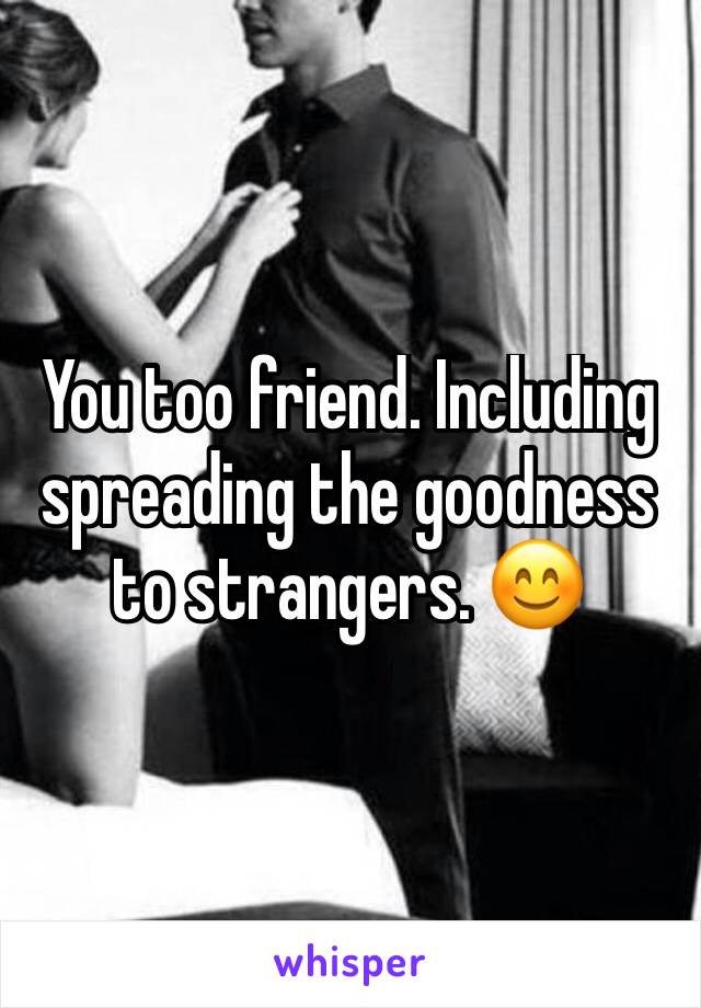 You too friend. Including spreading the goodness to strangers. 😊