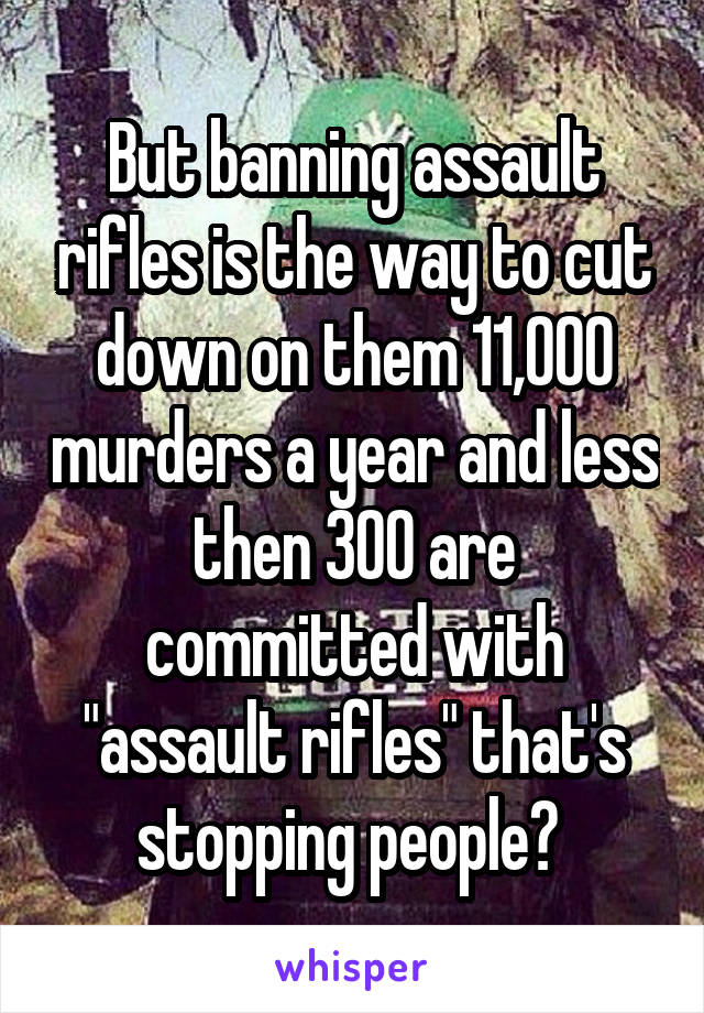 But banning assault rifles is the way to cut down on them 11,000 murders a year and less then 300 are committed with "assault rifles" that's stopping people? 