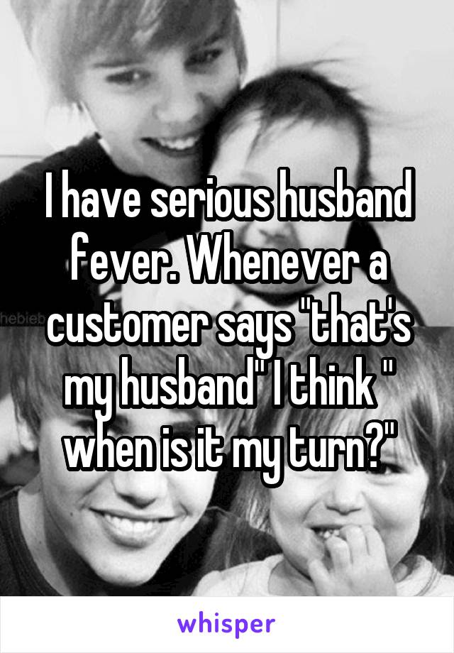 I have serious husband fever. Whenever a customer says "that's my husband" I think " when is it my turn?"