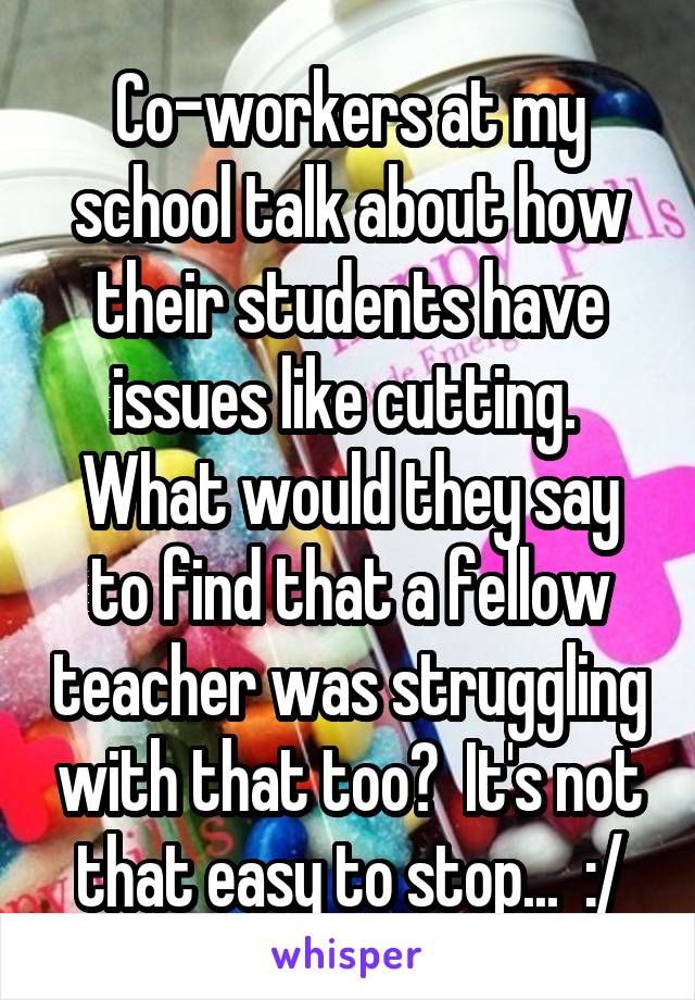 Co-workers at my school talk about how their students have issues like cutting.  What would they say to find that a fellow teacher was struggling with that too?  It's not that easy to stop...  :/