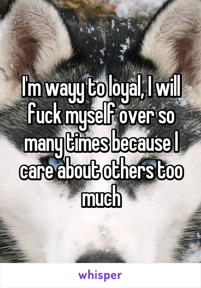 I'm wayy to loyal, I will fuck myself over so many times because I care about others too much