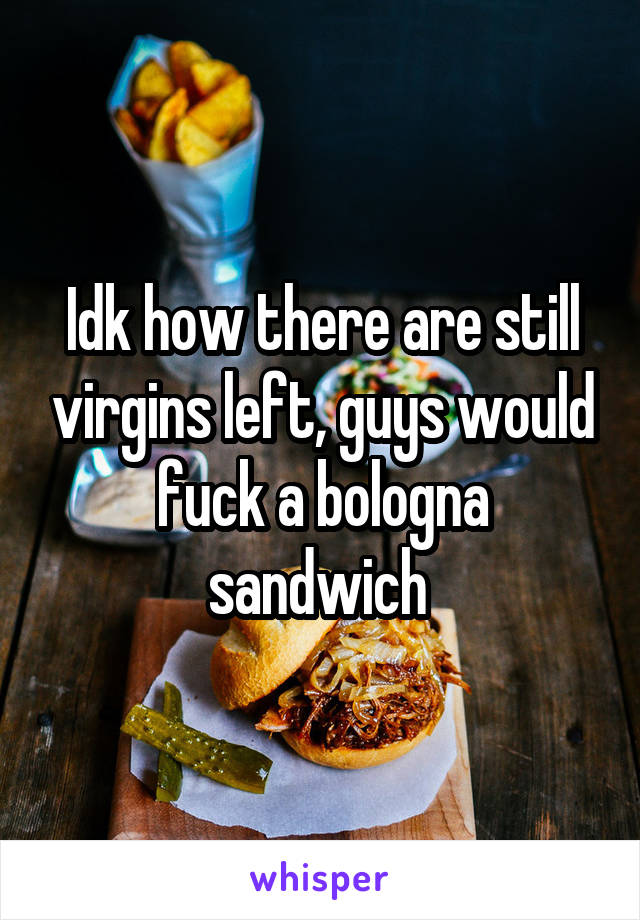 Idk how there are still virgins left, guys would fuck a bologna sandwich 