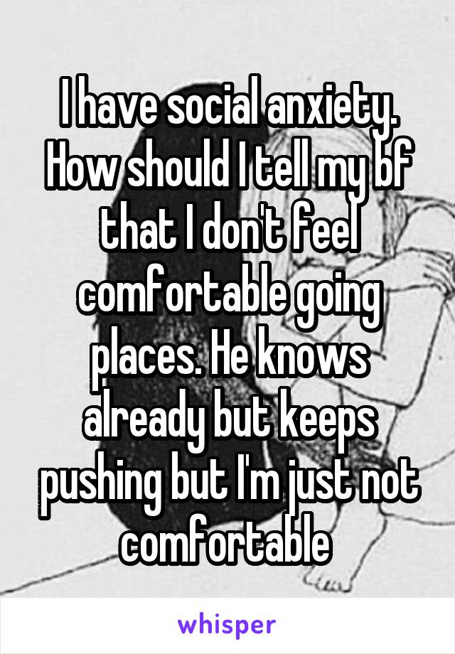 I have social anxiety. How should I tell my bf that I don't feel comfortable going places. He knows already but keeps pushing but I'm just not comfortable 