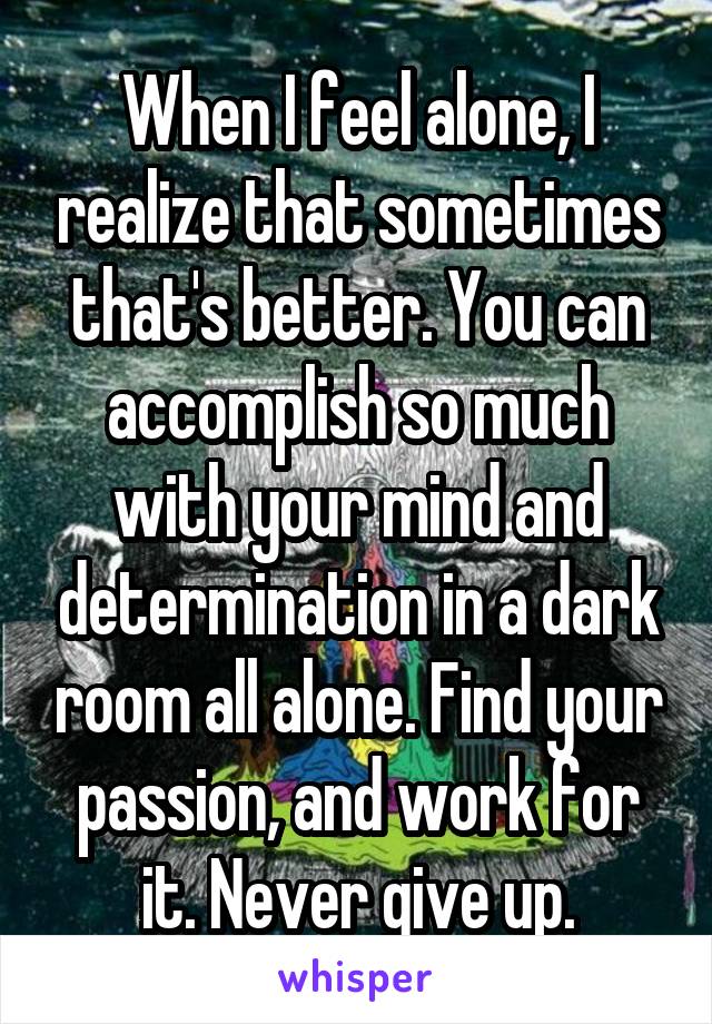 When I feel alone, I realize that sometimes that's better. You can accomplish so much with your mind and determination in a dark room all alone. Find your passion, and work for it. Never give up.