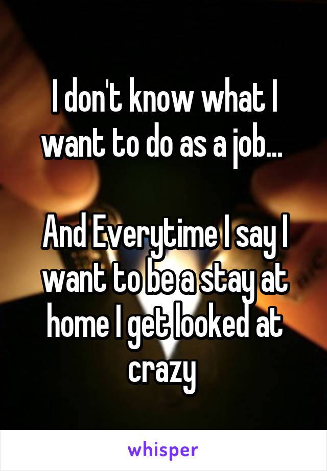 I don't know what I want to do as a job... 

And Everytime I say I want to be a stay at home I get looked at crazy 