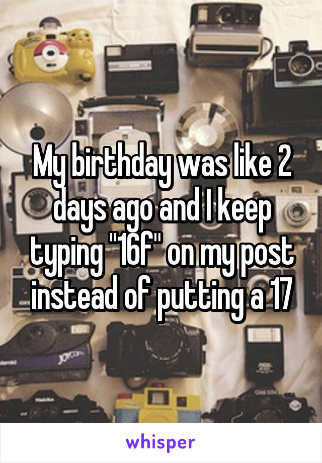 My birthday was like 2 days ago and I keep typing "16f" on my post instead of putting a 17