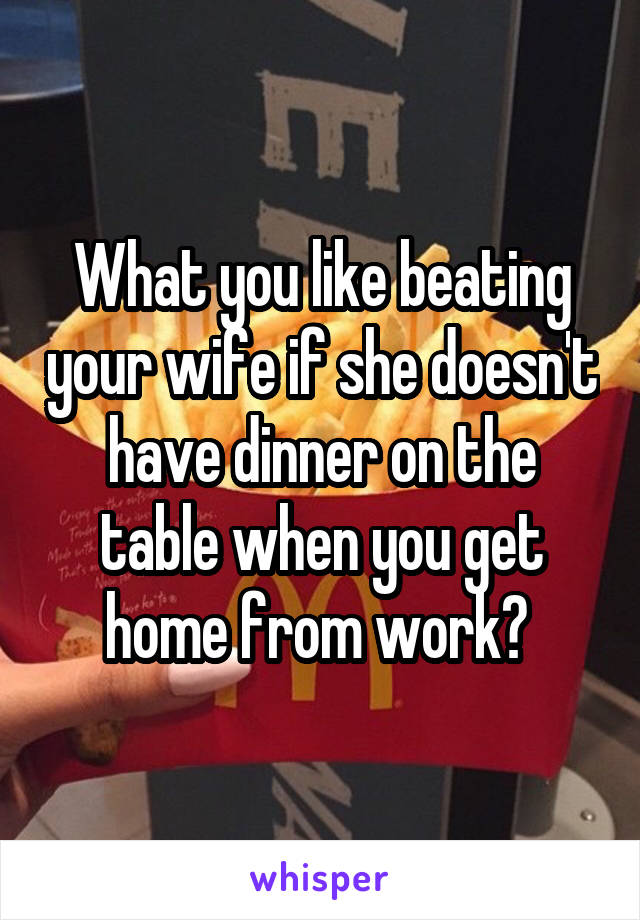 What you like beating your wife if she doesn't have dinner on the table when you get home from work? 