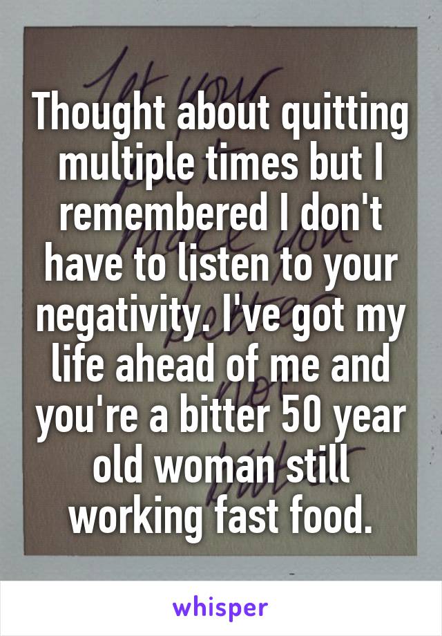 Thought about quitting multiple times but I remembered I don't have to listen to your negativity. I've got my life ahead of me and you're a bitter 50 year old woman still working fast food.