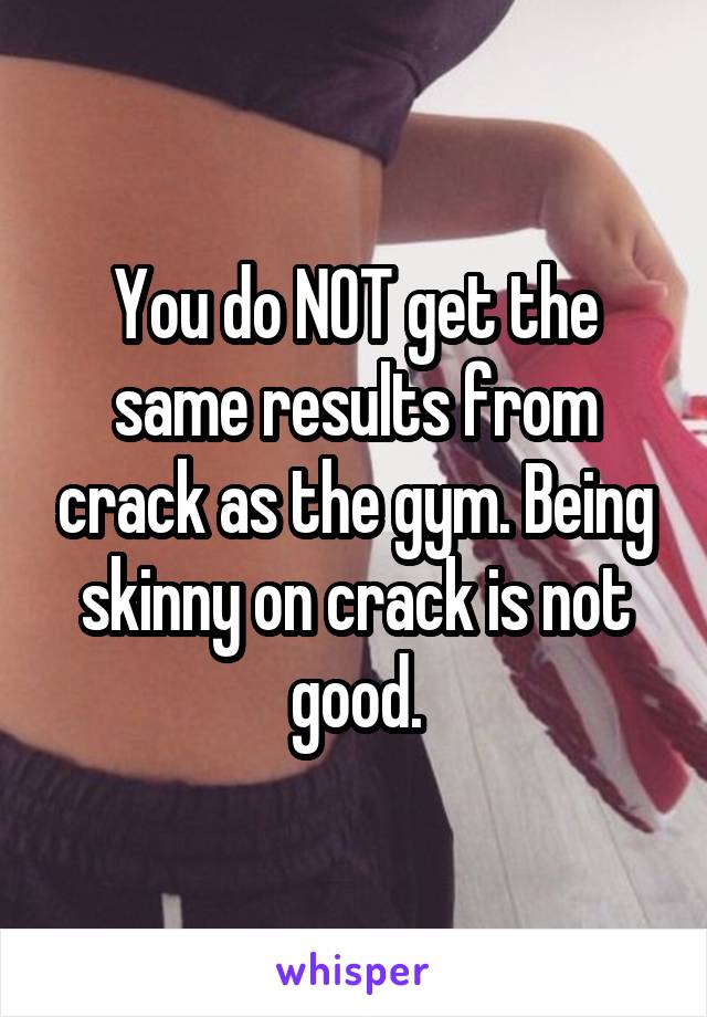 You do NOT get the same results from crack as the gym. Being skinny on crack is not good.