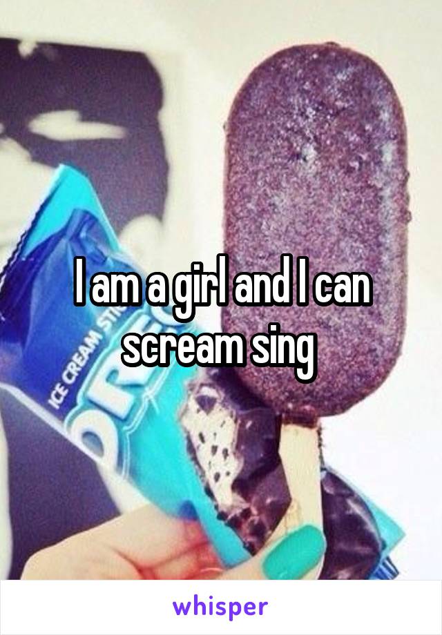 I am a girl and I can scream sing 