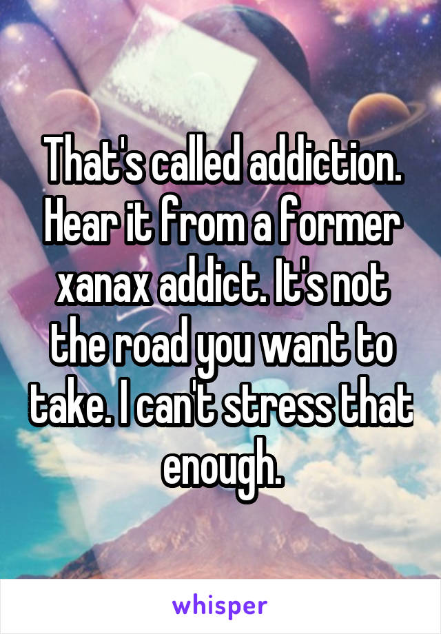 That's called addiction. Hear it from a former xanax addict. It's not the road you want to take. I can't stress that enough.